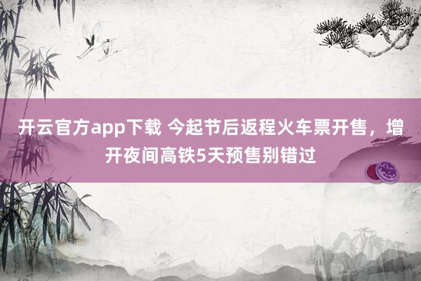 开云官方app下载 今起节后返程火车票开售，增开夜间高铁5天预售别错过