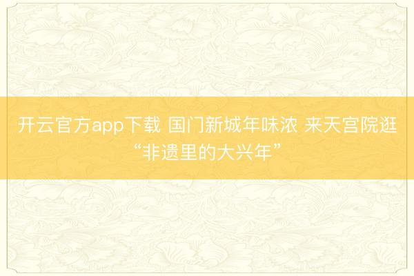 开云官方app下载 国门新城年味浓 来天宫院逛“非遗里的大兴年”