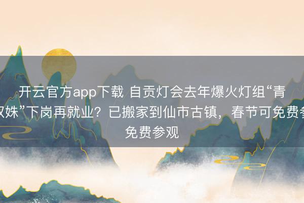 开云官方app下载 自贡灯会去年爆火灯组“青城双姝”下岗再就业？已搬家到仙市古镇，春节可免费参观