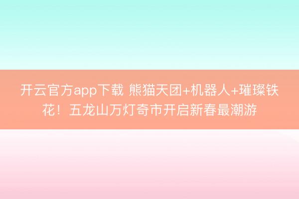 开云官方app下载 熊猫天团+机器人+璀璨铁花！五龙山万灯奇市开启新春最潮游