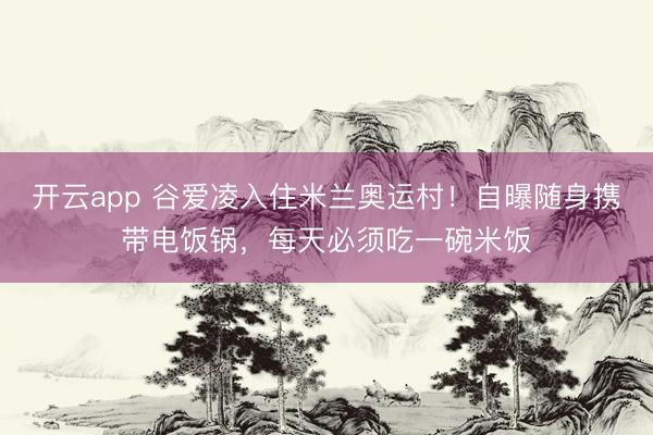 开云app 谷爱凌入住米兰奥运村！自曝随身携带电饭锅，每天必须吃一碗米饭