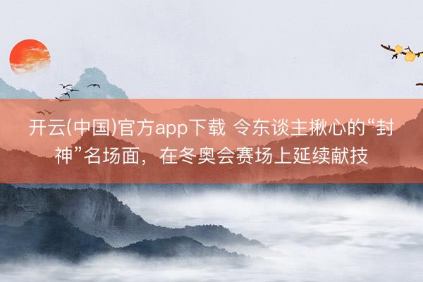 开云(中国)官方app下载 令东谈主揪心的“封神”名场面,在冬奥会赛场上延续献技