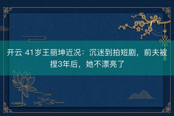 开云 41岁王丽坤近况：沉迷到拍短剧，前夫被捏3年后，她不漂亮了