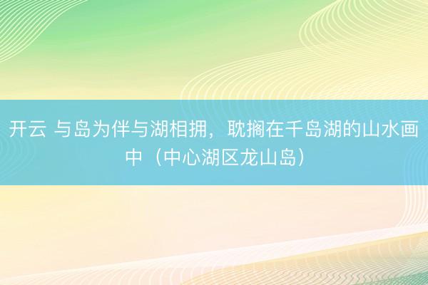 开云 与岛为伴与湖相拥,耽搁在千岛湖的山水画中(中心湖区龙山岛)
