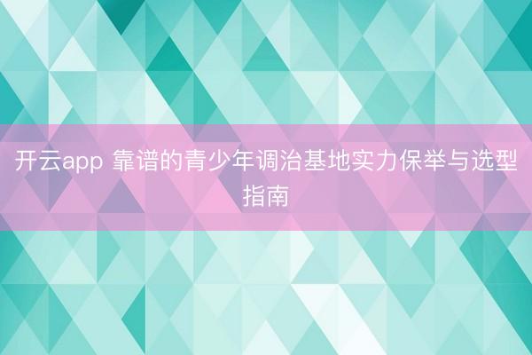 开云app 靠谱的青少年调治基地实力保举与选型指南