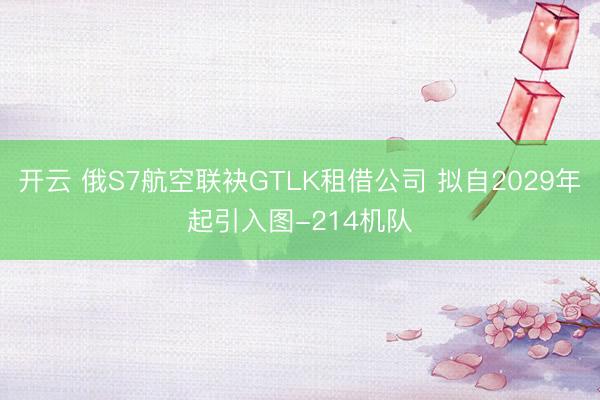 开云 俄S7航空联袂GTLK租借公司 拟自2029年起引入图-214机队