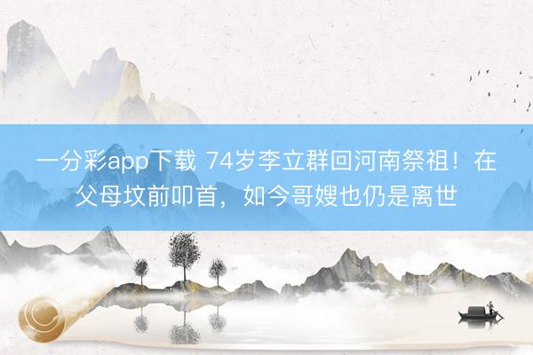 一分彩app下载 74岁李立群回河南祭祖！在父母坟前叩首，如今哥嫂也仍是离世