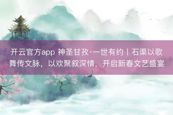 开云官方app 神圣甘孜·一世有约丨石渠以歌舞传文脉，以欢聚叙深情，开启新春文艺盛宴