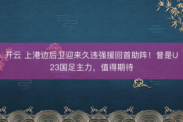 开云 上港边后卫迎来久违强援回首助阵！曾是U23国足主力，值得期待