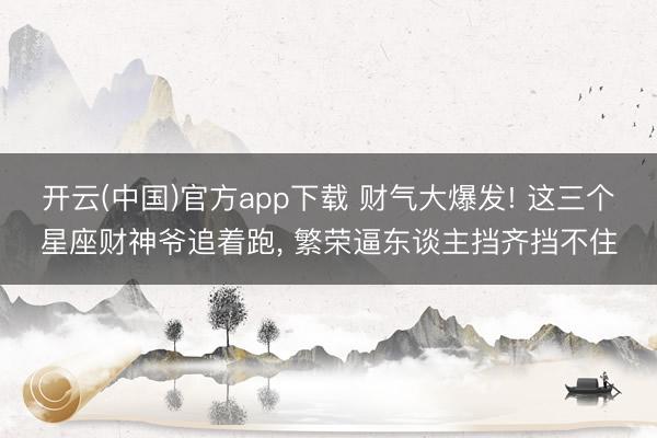 开云(中国)官方app下载 财气大爆发! 这三个星座财神爷追着跑, 繁荣逼东谈主挡齐挡不住