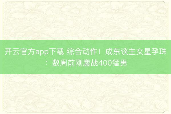开云官方app下载 综合动作！成东谈主女星孕珠：数周前刚鏖战400猛男