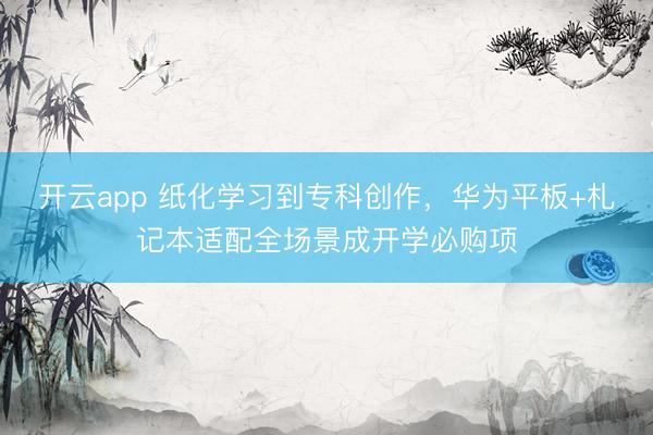 开云app 纸化学习到专科创作，华为平板+札记本适配全场景成开学必购项
