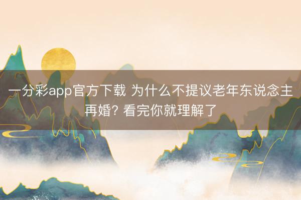 一分彩app官方下载 为什么不提议老年东说念主再婚? 看完你就理解了