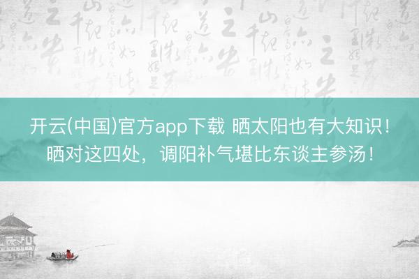 开云(中国)官方app下载 晒太阳也有大知识!晒对这四处,调阳补气堪比东谈主参汤!