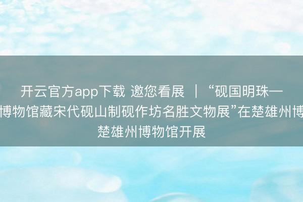 开云官方app下载 邀您看展 | “砚国明珠——上饶市博物馆藏宋代砚山制砚作坊名胜文物展”在楚雄州博物馆开展
