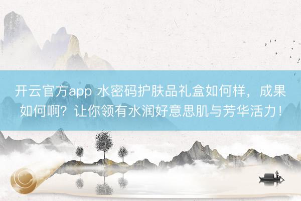开云官方app 水密码护肤品礼盒如何样，成果如何啊？让你领有水润好意思肌与芳华活力！