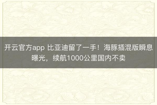 开云官方app 比亚迪留了一手！海豚插混版瞬息曝光，续航1000公里国内不卖